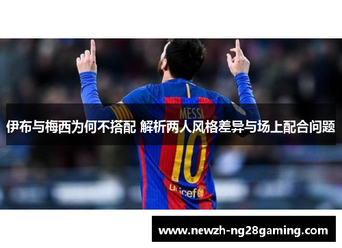 伊布与梅西为何不搭配 解析两人风格差异与场上配合问题