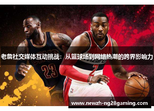 老詹社交媒体互动挑战：从篮球场到网络热潮的跨界影响力