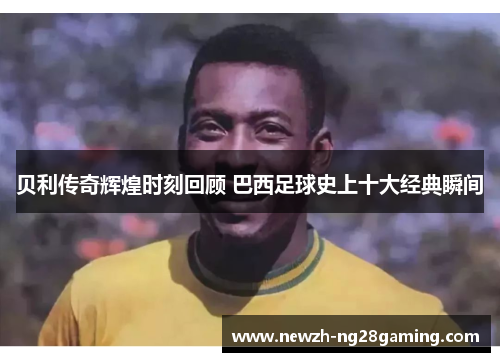 贝利传奇辉煌时刻回顾 巴西足球史上十大经典瞬间
