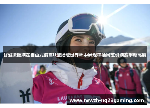 谷爱凌继续在自由式滑雪U型场地世界杯中展现领袖风范引领赛事新高度