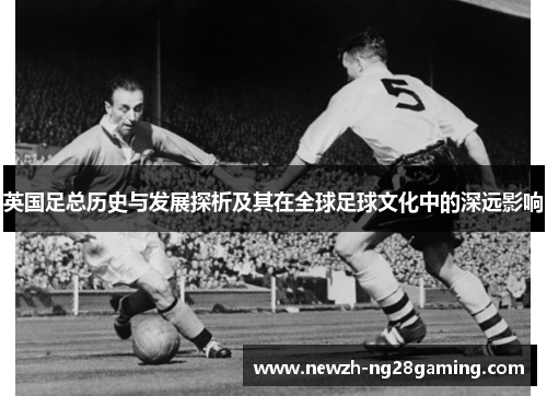 英国足总历史与发展探析及其在全球足球文化中的深远影响