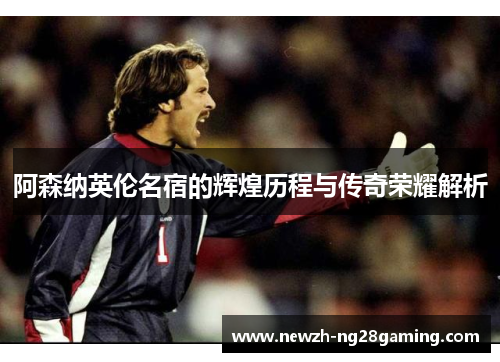 阿森纳英伦名宿的辉煌历程与传奇荣耀解析 阿森纳英伦名宿的辉煌历程与传奇荣耀解析