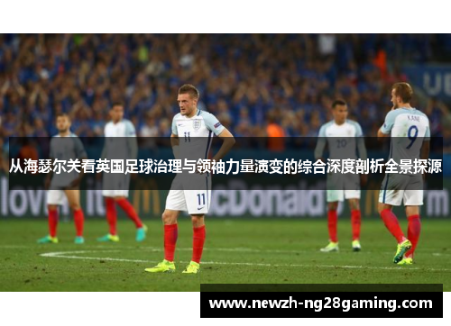 从海瑟尔关看英国足球治理与领袖力量演变的综合深度剖析全景探源 从海瑟尔关看英国足球治理与领袖力量演变的综合深度剖析全景探源