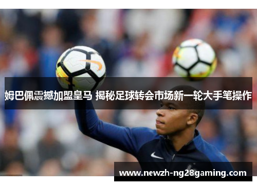 姆巴佩震撼加盟皇马 揭秘足球转会市场新一轮大手笔操作