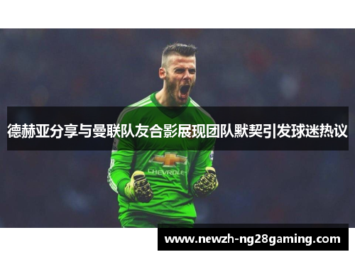 德赫亚分享与曼联队友合影展现团队默契引发球迷热议 德赫亚分享与曼联队友合影展现团队默契引发球迷热议