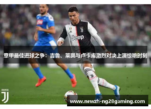 意甲最佳进球之争:吉鲁、莱奥与卢卡库激烈对决上演惊艳时刻 意甲最佳进球之争:吉鲁、莱奥与卢卡库激烈对决上演惊艳时刻