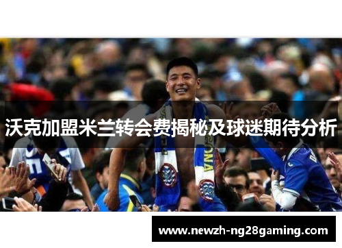 沃克加盟米兰转会费揭秘及球迷期待分析