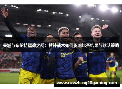 曼城与布伦特福德之战：替补战术如何影响比赛结果与球队策略