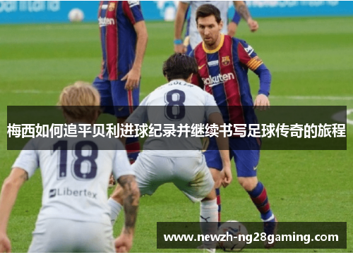 梅西如何追平贝利进球纪录并继续书写足球传奇的旅程 梅西如何追平贝利进球纪录并继续书写足球传奇的旅程