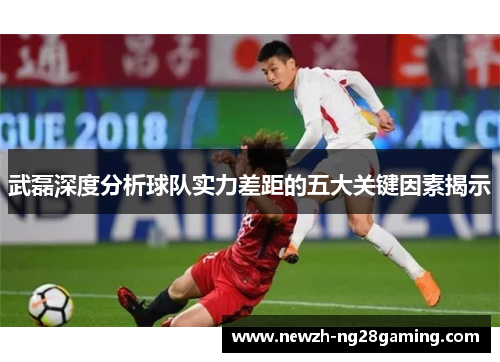 武磊深度分析球队实力差距的五大关键因素揭示