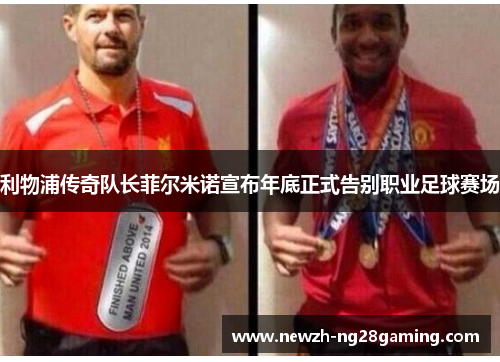利物浦传奇队长菲尔米诺宣布年底正式告别职业足球赛场 利物浦传奇队长菲尔米诺宣布年底正式告别职业足球赛场