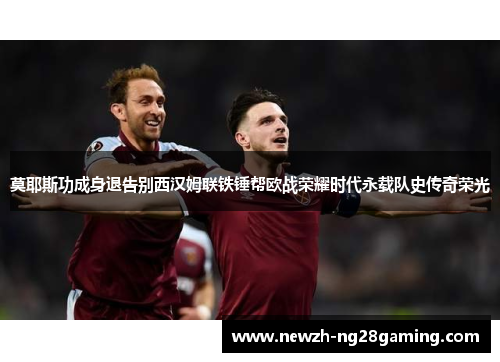 莫耶斯功成身退告别西汉姆联铁锤帮欧战荣耀时代永载队史传奇荣光