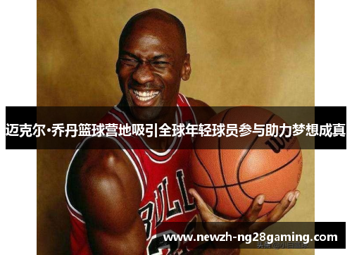 迈克尔·乔丹篮球营地吸引全球年轻球员参与助力梦想成真