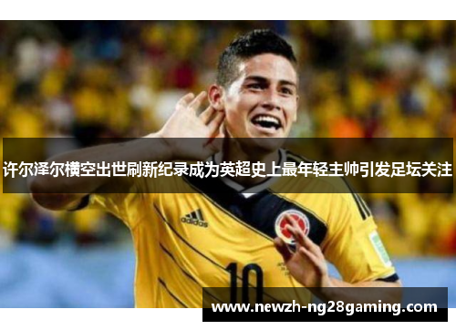 许尔泽尔横空出世刷新纪录成为英超史上最年轻主帅引发足坛关注