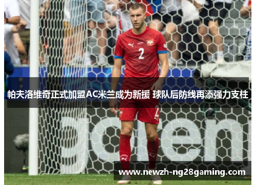 帕夫洛维奇正式加盟AC米兰成为新援 球队后防线再添强力支柱 帕夫洛维奇正式加盟AC米兰成为新援 球队后防线再添强力支柱